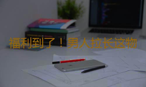 福利到了！男人拉长这物可补肾