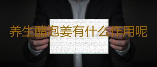 养生醋泡姜有什么作用呢