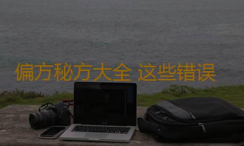 偏方秘方大全 这些错误偏方99%的人都用错了