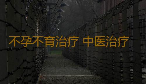 不孕不育治疗 中医治疗不孕不育效果好