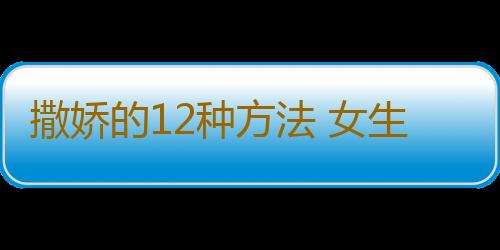 撒娇的12种方法 女生必学