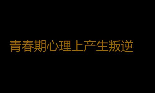 青春期心理上产生叛逆 家长应对青春期叛逆的方法