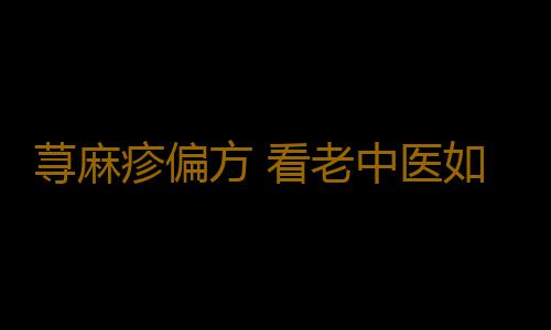 荨麻疹偏方 看老中医如何治理荨麻疹