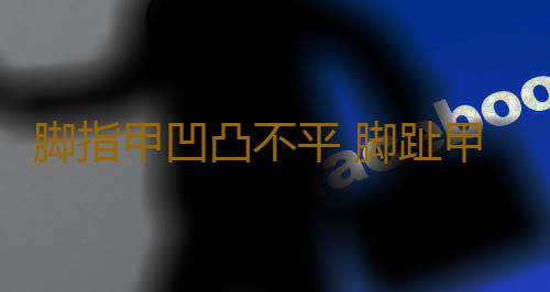 脚指甲凹凸不平 脚趾甲凹凸不平的原因