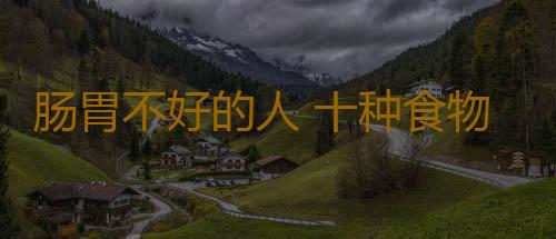 肠胃不好的人 十种食物要慎食