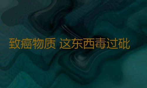 致癌物质 这东西毒过砒霜长期食用99%得肝癌