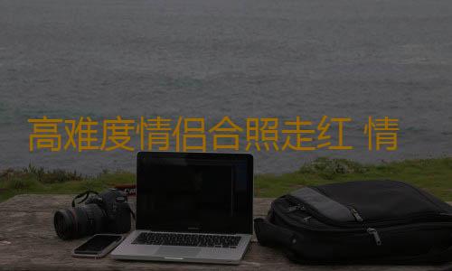 高难度情侣合照走红 情侣相处幸福之道